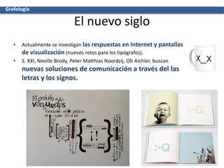 El nuevo siglo
• Actualmente se investigan las respuestas en Internet y pantallas
de visualización (nuevos retos para los tipógrafos).
• S. XXI, Neville Brody, Peter Matthias Noordzij, Olt Aichier, buscan
nuevas soluciones de comunicación a través del las
letras y los signos.
Grafología
 