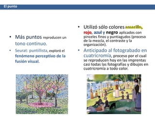 • Más puntos reproducen un
tono continuo.
• Seurat: puntillista, exploró el
fenómeno perceptivo de la
fusión visual.
• Utilizó sólo colores amarillo,
rojo, azul y negro aplicados con
pinceles finos y puntiagudos (proceso
de la mezcla, el contraste y la
organización).
• Anticipado al fotograbado en
cuatricromía, proceso por el cual
se reproducen hoy en las imprentas
casi todas las fotografías y dibujos en
cuatricromía a todo color.
El punto
 