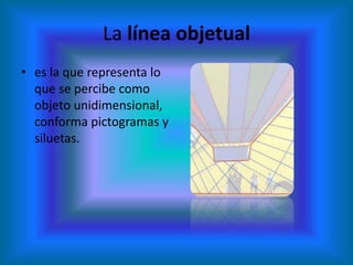 La línea objetual
• es la que representa lo
  que se percibe como
  objeto unidimensional,
  conforma pictogramas y
  siluetas.
 