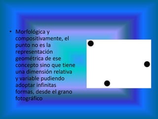 • Morfológica y
  compositivamente, el
  punto no es la
  representación
  geométrica de ese
  concepto sino que tiene
  una dimensión relativa
  y variable pudiendo
  adoptar infinitas
  formas, desde el grano
  fotográfico
 