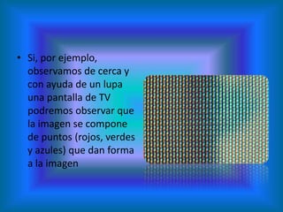 • Si, por ejemplo,
  observamos de cerca y
  con ayuda de un lupa
  una pantalla de TV
  podremos observar que
  la imagen se compone
  de puntos (rojos, verdes
  y azules) que dan forma
  a la imagen
 