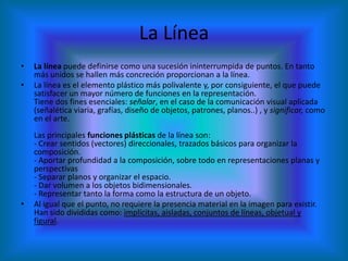 La Línea
•   La línea puede definirse como una sucesión ininterrumpida de puntos. En tanto
    más unidos se hallen más concreción proporcionan a la línea.
•   La línea es el elemento plástico más polivalente y, por consiguiente, el que puede
    satisfacer un mayor número de funciones en la representación.
    Tiene dos fines esenciales: señalar, en el caso de la comunicación visual aplicada
    (señalética viaria, grafías, diseño de objetos, patrones, planos..) , y significar, como
    en el arte.
    Las principales funciones plásticas de la línea son:
    - Crear sentidos (vectores) direccionales, trazados básicos para organizar la
    composición.
    - Aportar profundidad a la composición, sobre todo en representaciones planas y
    perspectivas
    - Separar planos y organizar el espacio.
    - Dar volumen a los objetos bidimensionales.
    - Representar tanto la forma como la estructura de un objeto.
•   Al igual que el punto, no requiere la presencia material en la imagen para existir.
    Han sido divididas como: implícitas, aisladas, conjuntos de líneas, objetual y
    figural.
 