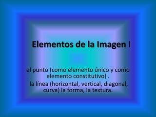Elementos de la Imagen I

el punto (como elemento único y como
        elemento constitutivo) .
 la línea (horizontal, vertical, diagonal,
       curva) la forma, la textura.
 