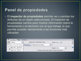 • El inspector de propiedades permite ver y cambiar los
atributos de un objeto seleccionado. El inspector de
propiedades cambia para mostrar información sobre la
herramienta o el elemento con el que trabaja, lo que
permite acceder rápidamente a las funciones más
utilizadas
 