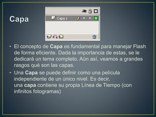 • El concepto de Capa es fundamental para manejar Flash
de forma eficiente. Dada la importancia de estas, se le
dedicará un tema completo. Aún así, veamos a grandes
rasgos qué son las capas.
• Una Capa se puede definir como una película
independiente de un único nivel. Es decir,
una capa contiene su propia Línea de Tiempo (con
infinitos fotogramas)
 
