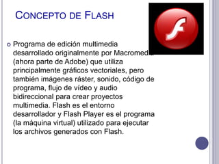 CONCEPTO DE FLASH
 Programa de edición multimedia
desarrollado originalmente por Macromedia
(ahora parte de Adobe) que utiliza
principalmente gráficos vectoriales, pero
también imágenes ráster, sonido, código de
programa, flujo de vídeo y audio
bidireccional para crear proyectos
multimedia. Flash es el entorno
desarrollador y Flash Player es el programa
(la máquina virtual) utilizado para ejecutar
los archivos generados con Flash.
 