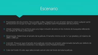 Escenario
 Propiedades del documento. Para acceder a ellas, hagamos clic con el botón derecho sobre cualquier parte
del escenario en la que no haya ningún objeto y después sobre Propiedades del documento:
 Añade metadatos a tus archivos para una mejor inclusión de estos en los motores de busqueda rellenando
los campos de Título y Descripción.
 Dimensiones: Determinan el tamaño de la película. El tamaño mínimo es de 1 x 1 px (píxeles) y el máximo de
2880 x 2880 px.
 Coincidir: Provocan que el tamaño de la película coincida con el botón seleccionado (tamaño por defecto de
la Impresora, Contenidos existentes o los elegidos como Predeterminados)
 Color de Fondo: El color aquí seleccionado será el color de fondo de toda la película.
 