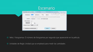 Escenario
 Veloc. Fotogramas: O número de fotogramas por segundo que aparecerán en la película.
 Unidades de Regla: Unidad que se empleará para medir las cantidades.
 