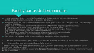 Panel y barras de herramientas
 Una de las partes más importantes de Flash es el panel de Herramientas (Ventana>Herramientas).
Dentro de este Panel las herramientas se organizan por grupos:
 1. El primer grupo nos ofrece las diferentes herramientas con que contamos para crear y modificar cualquier dibujo
en el área de trabajo.
En este caso se ve activada la herramienta de Selección y Movimiento (esquina superior izquierda).
2. Éstas son las herramientas de ayuda para la visualización del área de trabajo
3. Éste es el controlador de color de Flash. Dividido en el color de Contorno y de Relleno.
Muy similar al de otros programas vectoriales como Freehand.
4. Al final del panel aparecerán las opciones de la herramienta que tengamos activada.
En este caso las opciones de la herramienta de Selección y Movimiento.
 Para utilizar cualquiera de las herramientas del panel seguiremos los pasos siguientes:
1. Picamos en la herramienta que queremos utilizar o bien tecleamos el carácter del teclado de la herramienta.
2. Movemos el cursor a la escena y utilizamos la herramienta.
A parte de éstas, hay otras barras de herramientas, que "a priori" no están visibles, que pueden sernos de utilidad
tenerlas en la pantalla de trabajo.
Desde el menú Ventana podremos acceder a las Barras de Herramientas que incluyen la barra de Herramienta Principal,
Estado y Controlador.
 