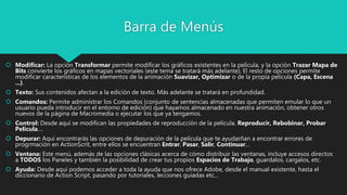 Barra de Menús
 Modificar: La opción Transformar permite modificar los gráficos existentes en la película, y la opción Trazar Mapa de
Bits convierte los gráficos en mapas vectoriales (este tema se tratará más adelante). El resto de opciones permite
modificar características de los elementos de la animación Suavizar, Optimizar o de la propia película (Capa, Escena
...).
 Texto: Sus contenidos afectan a la edición de texto. Más adelante se tratará en profundidad.
 Comandos: Permite administrar los Comandos (conjunto de sentencias almacenadas que permiten emular lo que un
usuario pueda introducir en el entorno de edición) que hayamos almacenado en nuestra animación, obtener otros
nuevos de la página de Macromedia o ejecutar los que ya tengamos.
 Control: Desde aquí se modifican las propiedades de reproducción de la película. Reproducir, Rebobinar, Probar
Película....
 Depurar: Aquí encontrarás las opciones de depuración de la película que te ayudarñan a encontrar errores de
progrmación en ActionScrit, entre ellos se encuentran Entrar, Pasar, Salir, Continuar...
 Ventana: Este menú, además de las opciones clásicas acerca de cómo distribuir las ventanas, incluye accesos directos
a TODOS los Paneles y también la posibilidad de crear tus propios Espacios de Trabajo, guardalos, cargalos, etc.
 Ayuda: Desde aquí podemos acceder a toda la ayuda que nos ofrece Adobe, desde el manual existente, hasta el
diccionario de Action Script, pasando por tutoriales, lecciones guiadas etc...
 