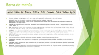 Barra de menús
 Como en cualquier otro programa, en la parte superior de la pantalla se desarrolla la Barra de Menús:c
ARCHIVO: Junto con el menú de Edición, es un menú común en cualquier programa.
Nos permite manejar el flujo de trabajo con los diferentes archivos. Desde menú abriremos los documentos de trabajo, los
guardaremos y los publicaremos.
 EDICIÓN: Al igual que en otros programas, desde este menú podremos realizar acciones de gestión y desplazamiento (Copiar,
Cortar, Pegar...).
 VER: Se facilita el trabajo en la creación de una película Flash desde el punto de vista de cómo ver el área de trabajo. Incluye
las opciones de ayuda al dibujo, como son las Reglas o laCuadrícula.
 INSERTAR: hace referencia a todos los componentes que se pueden ir incluyendo en una película Flash; desde los símbolos, los
fotogramas con diferentes cualidades o las escenas de que se compone la película final (es uno de los más usados).
 MODIFICAR: Desde este menú podremos alterar cualquier componente de la película... incluso la película en sí misma (es uno
de los más usados).
 TEXTO: Nos permitirá controlar los diversos atributos aplicados al texto (no lo usaremos mucho).
 COMANDOS: Este nuevo menú administra la ejecución de acciones preprogramadas llamadas comandos. (En este curso no lo
usaremos).
 CONTROL: Rige la reproducción de la animación. Más que este menú usaremos la barra de herramientas de mismo nombre que
veremos más adelante.
 VENTANA: Este menú gobierna la visualización y organización de toda la interfaz del programa. Desde aquí puedes visualizar y
ocultar cualquier panel o barra de herramientas que desees.
 