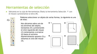 Herramientas de selección
 Ubicamos en la caja de Herramientas (Tools) la herramienta Selección con
el mouse o presionamos la letra (V).
Podemos seleccionar un objeto de varias formas, la siguiente es una
de ellas:
Nos ubicamos sobre uno de
los extremos del objeto,
tecleamos (V) y presionando
el click izquierdo del mouse
(1) comenzamos a arrastrar
(2) basta el extremo
diametralmente opuesto (3) y
soltamos el click del mouse
(4).
 