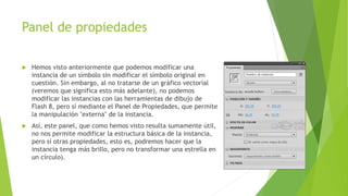 Panel de propiedades
 Hemos visto anteriormente que podemos modificar una
instancia de un símbolo sin modificar el símbolo original en
cuestión. Sin embargo, al no tratarse de un gráfico vectorial
(veremos que significa esto más adelante), no podemos
modificar las instancias con las herramientas de dibujo de
Flash 8, pero sí mediante el Panel de Propiedades, que permite
la manipulación "externa" de la instancia.
 Así, este panel, que como hemos visto resulta sumamente útil,
no nos permite modificar la estructura básica de la instancia,
pero sí otras propiedades, esto es, podremos hacer que la
instancia tenga más brillo, pero no transformar una estrella en
un círculo).
 
