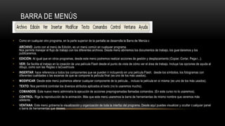 BARRA DE MENÚS
• Como en cualquier otro programa, en la parte superior de la pantalla se desarrolla la Barra de Menús:c
ARCHIVO: Junto con el menú de Edición, es un menú común en cualquier programa.
Nos permite manejar el flujo de trabajo con los diferentes archivos. Desde menú abriremos los documentos de trabajo, los guardaremos y los
publicaremos.
• EDICIÓN: Al igual que en otros programas, desde este menú podremos realizar acciones de gestión y desplazamiento (Copiar, Cortar, Pegar...).
• VER: Se facilita el trabajo en la creación de una película Flash desde el punto de vista de cómo ver el área de trabajo. Incluye las opciones de ayuda al
dibujo, como son las Reglas o laCuadrícula.
• INSERTAR: hace referencia a todos los componentes que se pueden ir incluyendo en una película Flash; desde los símbolos, los fotogramas con
diferentes cualidades o las escenas de que se compone la película final (es uno de los más usados).
• MODIFICAR: Desde este menú podremos alterar cualquier componente de la película... incluso la película en sí misma (es uno de los más usados).
• TEXTO: Nos permitirá controlar los diversos atributos aplicados al texto (no lo usaremos mucho).
• COMANDOS: Este nuevo menú administra la ejecución de acciones preprogramadas llamadas comandos. (En este curso no lo usaremos).
• CONTROL: Rige la reproducción de la animación. Más que este menú usaremos la barra de herramientas de mismo nombre que veremos más
adelante.
• VENTANA: Este menú gobierna la visualización y organización de toda la interfaz del programa. Desde aquí puedes visualizar y ocultar cualquier panel
o barra de herramientas que desees.
 