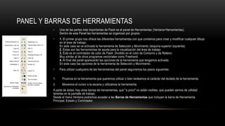 PANEL Y BARRAS DE HERRAMIENTAS
• Una de las partes más importantes de Flash es el panel de Herramientas (Ventana>Herramientas).
Dentro de este Panel las herramientas se organizan por grupos:
• 1. El primer grupo nos ofrece las diferentes herramientas con que contamos para crear y modificar cualquier dibujo
en el área de trabajo.
En este caso se ve activada la herramienta de Selección y Movimiento (esquina superior izquierda).
2. Éstas son las herramientas de ayuda para la visualización del área de trabajo
3. Éste es el controlador de color de Flash. Dividido en el color de Contorno y de Relleno.
Muy similar al de otros programas vectoriales como Freehand.
4. Al final del panel aparecerán las opciones de la herramienta que tengamos activada.
En este caso las opciones de la herramienta de Selección y Movimiento.
• Para utilizar cualquiera de las herramientas del panel seguiremos los pasos siguientes:
1. Picamos en la herramienta que queremos utilizar o bien tecleamos el carácter del teclado de la herramienta.
2. Movemos el cursor a la escena y utilizamos la herramienta.
A parte de éstas, hay otras barras de herramientas, que "a priori" no están visibles, que pueden sernos de utilidad
tenerlas en la pantalla de trabajo.
Desde el menú Ventana podremos acceder a las Barras de Herramientas que incluyen la barra de Herramienta
Principal, Estado y Controlador.
 