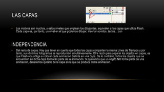 LAS CAPAS
• Los motivos son muchos, y estos niveles que emplean los dibujantes, equivalen a las capas que utiliza Flash.
Cada capa es, por tanto, un nivel en el que podemos dibujar, insertar sonidos, textos... con
INDEPENDENCIA
• Del resto de capas. Hay que tener en cuenta que todas las capas comparten la misma Línea de Tiempos y por
tanto, sus distintos fotogramas se reproducirán simultáneamente. Otra razón para separar los objetos en capas, es
que Flash nos obliga a colocar cada animación distinta en una capa. De lo contrario, todos los objetos que se
encuentren en dicha capa formarán parte de la animación. Si queremos que un objeto NO forme parte de una
animación, deberemos quitarlo de la capa en la que se produce dicha animación.
 