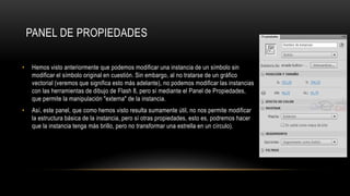 PANEL DE PROPIEDADES
• Hemos visto anteriormente que podemos modificar una instancia de un símbolo sin
modificar el símbolo original en cuestión. Sin embargo, al no tratarse de un gráfico
vectorial (veremos que significa esto más adelante), no podemos modificar las instancias
con las herramientas de dibujo de Flash 8, pero sí mediante el Panel de Propiedades,
que permite la manipulación "externa" de la instancia.
• Así, este panel, que como hemos visto resulta sumamente útil, no nos permite modificar
la estructura básica de la instancia, pero sí otras propiedades, esto es, podremos hacer
que la instancia tenga más brillo, pero no transformar una estrella en un círculo).
 