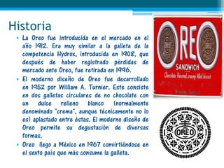 Historia
 • La Oreo fue introducida en el mercado en el
   año 1912. Era muy similar a la galleta de la
   competencia Hydrox, introducida en 1908, que
   después de haber registrado pérdidas de
   mercado ante Oreo, fue retirada en 1996.
 • El moderno diseño de Oreo fue desarrollado
   en 1952 por William A. Turnier. Este consiste
   en dos galletas circulares de no chocolate con
   un dulce relleno blanco (normalmente
   denominado "crema", aunque técnicamente no lo
   es) aplastado entre éstas. El moderno diseño de
   Oreo permite su degustación de diversas
   formas.
 • Oreo llego a México en 1967 convirtiéndose en
   el sexto país que más consume la galleta.
 