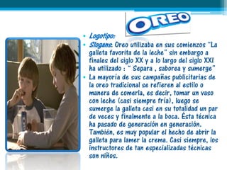 • Logotipo:
• Slogans: Oreo utilizaba en sus comienzos “La
  galleta favorita de la leche” sin embargo a
  finales del siglo XX y a lo largo del siglo XXI
  ha utilizado : “ Separa , saborea y sumerge”
• La mayoría de sus campañas publicitarias de
  la oreo tradicional se refieren al estilo o
  manera de comerla, es decir, tomar un vaso
  con leche (casi siempre fría), luego se
  sumerge la galleta casi en su totalidad un par
  de veces y finalmente a la boca. Ésta técnica
  ha pasado de generación en generación.
  También, es muy popular el hecho de abrir la
  galleta para lamer la crema. Casi siempre, los
  instructores de tan especializadas técnicas
  son niños.
 