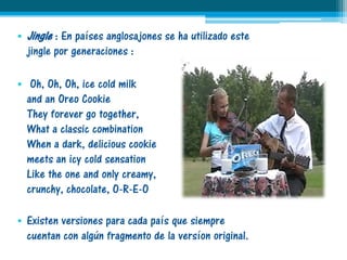• Jingle : En países anglosajones se ha utilizado este
  jingle por generaciones :

• Oh, Oh, Oh, ice cold milk
  and an Oreo Cookie
  They forever go together,
  What a classic combination
  When a dark, delicious cookie
  meets an icy cold sensation
  Like the one and only creamy,
  crunchy, chocolate, O-R-E-O

• Existen versiones para cada país que siempre
  cuentan con algún fragmento de la versíon original.
 