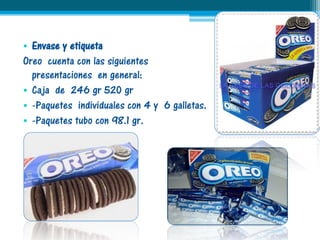 • Envase y etiqueta
Oreo cuenta con las siguientes
  presentaciones en general:
• Caja de 246 gr 520 gr
• -Paquetes individuales con 4 y 6 galletas.
• -Paquetes tubo con 98.1 gr.
 