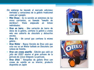 Sin embargo ha lanzado al mercado ediciones
   limitadas y variaciones de la galleta tradicional
   como por ejemplo:
• Mini Oreos - Es la versión en miniatura de las
   oreos corrientes, es llamada "tamaño de
   mordisco". Viene empacada en bolsas
   individuales.
• Oreo en barra - Una variación de barra de
   dulce de la galleta, contiene la galleta y crema
   más una cubierta de chocolate y dulcecitos
   encima.
• Oreo O's - Un cereal que contiene la misma
   galleta .
• Oreo Wafer - Nueva Versión de Oreo solo que
   esta vez es un Wafer bañado en Chocolate con
   relleno de Vainilla.
• Oreo con crema amarilla - Edición que salió en
   julio del 2007 alusivo al gran estreno de la
   película de [[Los Simpson: La película.
• Oreo Stick - Barquillas de galleta Oreo con
   crema de vainilla en su interior, producto
   disponible en Japón
 