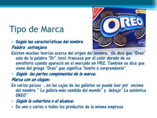 Tipo de Marca
• Según las características del nombre
Palabra extranjera
Existen muchas teorías acerca del origen del nombre. Se dice que "Oreo"
  sale de la palabra "Or" (oro) francesa por el color dorado de su
  envoltorio cuando apareció en el mercado en 1912. También se dice que
  viene del griego "Oreo" que significa "bonito o sorprendente“
• Según las partes componentes de la marca:
Marca con un slogan:
En varios países , en las cajas de las galletas se puede leer por encima
  del nombre “ La galleta más vendida del mundo” y debajo“ La auténtica
  OREO”
• Según la cobertura o el alcance:
• De uno o varios o todos los productos de la misma empresa
 