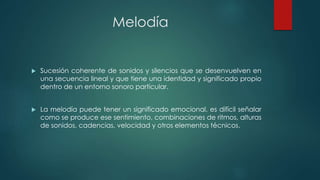 Melodía
 Sucesión coherente de sonidos y silencios que se desenvuelven en
una secuencia lineal y que tiene una identidad y significado propio
dentro de un entorno sonoro particular.
 La melodía puede tener un significado emocional, es difícil señalar
como se produce ese sentimiento, combinaciones de ritmos, alturas
de sonidos, cadencias, velocidad y otros elementos técnicos.
 