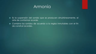 Armonía
 Es la suspensión del sonido que se producen simultáneamente, el
arte de conformar acorde.
 Combina los sonidos de acuerdo a la reglas inmutables con el fin
de construir acordes.
 