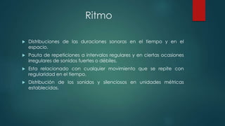 Ritmo
 Distribuciones de las duraciones sonoras en el tiempo y en el
espacio.
 Pauta de repeticiones a intervalos regulares y en ciertas ocasiones
irregulares de sonidos fuertes o débiles.
 Esta relacionado con cualquier movimiento que se repite con
regularidad en el tiempo.
 Distribución de los sonidos y silenciosos en unidades métricas
establecidas.
 