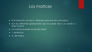 Los matices
 Es la intención, el color o dinámica que se le da a la música.
 Son las diferentes gradaciones que se puede dar a un sonido o
frase musical.
 Los matices pueden ser de dos clase:
 1.-dinámicos
 2.- del timbre
 