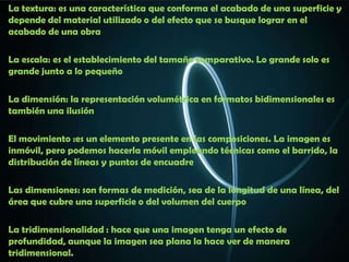 La textura: es una característica que conforma el acabado de una superficie y
depende del material utilizado o del efecto que se busque lograr en el
acabado de una obra

La escala: es el establecimiento del tamaño comparativo. Lo grande solo es
grande junto a lo pequeño

La dimensión: la representación volumétrica en formatos bidimensionales es
también una ilusión

El movimiento :es un elemento presente en las composiciones. La imagen es
inmóvil, pero podemos hacerla móvil empleando técnicas como el barrido, la
distribución de líneas y puntos de encuadre

Las dimensiones: son formas de medición, sea de la longitud de una línea, del
área que cubre una superficie o del volumen del cuerpo

La tridimensionalidad : hace que una imagen tenga un efecto de
profundidad, aunque la imagen sea plana la hace ver de manera
tridimensional.
 