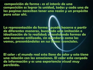 composición de forma : es el interés de una
composición es lograr la unidad, todas y cada una de
las paginas necesitan tener una razón y un propósito
para estar ahí.


La representación de forma : puede hacerse a partir
de diferentes maneras, buscando una imitación o
idealización de la realidad; o resolviendo formas de
una maneras estilizada, sin acordarse como las
vemos, presentándolas en sus líneas esenciales.


El color : el mundo real esta lleno de color y este tiene
una relación con las emociones. El color esta cargado
de información y es una experiencia visual muy
percibida.
 