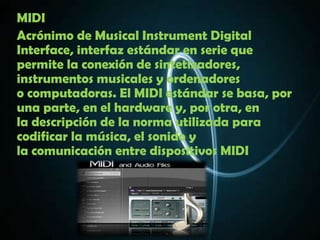 MIDI
Acrónimo de Musical Instrument Digital
Interface, interfaz estándar en serie que
permite la conexión de sintetizadores,
instrumentos musicales y ordenadores
o computadoras. El MIDI estándar se basa, por
una parte, en el hardware y, por otra, en
la descripción de la norma utilizada para
codificar la música, el sonido y
la comunicación entre dispositivos MIDI
 