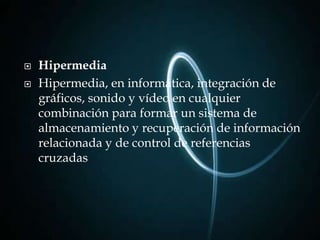    Hipermedia
   Hipermedia, en informática, integración de
    gráficos, sonido y vídeo en cualquier
    combinación para formar un sistema de
    almacenamiento y recuperación de información
    relacionada y de control de referencias
    cruzadas
 