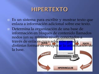  Es un sistema para escribir y mostrar texto que
enlaza a información adicional sobre ese texto.
 Determina la organización de una base de
información en bloques de contenido llamados
nodos (en su mínimo nivel), conectados a
través de enlaces cuya selección genera
distintas formas de recuperar la información de
la base.
 