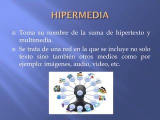  Toma su nombre de la suma de hipertexto y
multimedia.
 Se trata de una red en la que se incluye no solo
texto sino también otros medios como por
ejemplo: imágenes, audio, video, etc.
 
