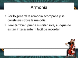 ArmoníaPor lo general la armonía acompaña y se construye sobre la melodía.Pero también puede suscitar sola, aunque no es tan interesante ni fácil de recordar. 