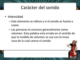 Carácter del sonidoIntensidadEste elemento se refiere a si el sonido es fuerte o suave.Las personas lo conocen generalmente como volumen. Esta palabra esta errada en el sentido de que la medida de volumen se usa con la masa cosa de la cual carece el sonido. 