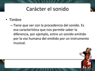 Carácter el sonidoTimbreTiene que ver con la procedencia del sonido. Es esa característica que nos permite saber la diferencia, por ejemplo, entre un sonido emitido por la voz humana del emitido por un instrumento musical. 