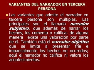VARIANTES DEL NARRADOR EN TERCERA
PERSONA
 Las variantes que admite el narrador en
tercera persona son múltiples. Las
principales son el llamado narrador
subjetivo, que además de narrar los
hechos, los comenta o califica; de alguna
manera existe una valoración por parte
de él. También está el narrador objetivo
que se limita a presentar fría e
imparcialmente los hechos no ocurridos;
aquí el narrador no califica ni valora los
acontecimientos.
 