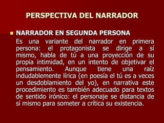 PERSPECTIVA DEL NARRADOR
 NARRADOR EN SEGUNDA PERSONA
Es una variante del narrador en primera
persona: el protagonista se dirige a sí
mismo, habla de tú a una proyección de su
propia intimidad, en un intento de objetivar el
pensamiento. Aunque tiene una raíz
indudablemente lírica (en poesía el tú es a veces
un desdoblamiento del yo), en narrativa este
procedimiento es también adecuado para textos
de sentido irónico: el personaje se distancia de
sí mismo para someter a crítica su existencia.
 