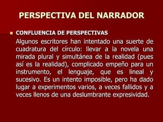 PERSPECTIVA DEL NARRADOR
 CONFLUENCIA DE PERSPECTIVAS
Algunos escritores han intentado una suerte de
cuadratura del círculo: llevar a la novela una
mirada plural y simultánea de la realidad (pues
así es la realidad), complicado empeño para un
instrumento, el lenguaje, que es lineal y
sucesivo. Es un intento imposible, pero ha dado
lugar a experimentos varios, a veces fallidos y a
veces llenos de una deslumbrante expresividad.
 