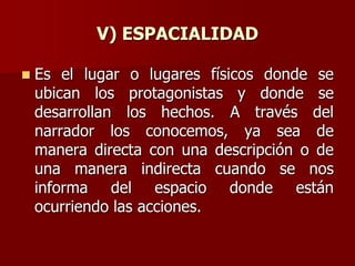 V) ESPACIALIDAD
 Es el lugar o lugares físicos donde se
ubican los protagonistas y donde se
desarrollan los hechos. A través del
narrador los conocemos, ya sea de
manera directa con una descripción o de
una manera indirecta cuando se nos
informa del espacio donde están
ocurriendo las acciones.
 