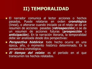 II) TEMPORALIDAD
 El narrador comunica al lector acciones o hechos
pasados. Puede relatarse en orden cronológico
(lineal), o alterarse cuando iniciado ya el relato se da un
resumen de acciones pasadas (retrospección) o se da
un resumen de acciones futuras (prospección o
anticipación). En la narración literaria, la temporalidad
debe ser analizada desde dos perspectivas:
 Perspectiva histórica: todo hecho ocurre en una
época, año, o momento histórico determinado. Es la
perspectiva cronológica.
 El tiempo del relato: es el período en el que
transcurren los hechos relatados.
 