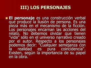 III) LOS PERSONAJES
 El personaje es una construcción verbal
que produce la ilusión de persona. Es una
pieza más en el mecanismo de la ficción.
Los personajes encarnan las acciones del
relato. No debemos olvidar que tienen
"vida" sólo en el universo narrativo creado
por el autor. Respecto a los personajes
podemos decir: "Cualquier semejanza con
la realidad es pura coincidencia".
Existen, según la importancia de su papel
en la obra.
 
