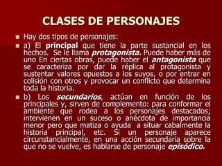 CLASES DE PERSONAJES
 Hay dos tipos de personajes:
 a) El principal que tiene la parte sustancial en los
hechos. Se le llama protagonista. Puede haber más de
uno En ciertas obras, puede haber el antagonista que
se caracteriza por dar la réplica al protagonista y
sustentar valores opuestos a los suyos, o por entrar en
colisión con otros y provocar un conflicto que determina
toda la historia.
 b) Los secundarios, actúan en función de los
principales y, sirven de complemento: para conformar el
ambiente que rodea a los personajes destacados;
intervienen en un suceso o anécdota de importancia
menor pero que matiza o ayuda a situar cabalmente la
historia principal, etc. Si un personaje aparece
circunstancialmente, en una acción secundaria sobre la
que no se vuelve, es hablarse de personaje episódico.
 