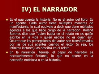 IV) EL NARRADOR
 Es el que cuenta la historia. No es el autor del libro. Es
un agente. Cada autor tiene múltiples maneras de
manifestarse, lo cual equivale a decir que tiene múltiples
agentes a los que hace cargo de la narración. Roland
Barthes dice que "quién habla en el relato no es quién
escribe en la vida y quién escribe no es quién es".
Ocurre que las percepciones del autor son transformadas
por las de sus agentes cuando el lector (o sea, los
infinitos lectores) las descifra en el relato.
 En la narración literaria, el papel de narrador es
necesariamente ficcional, lo que no ocurre en la
narración noticiosa o en la historia.
 