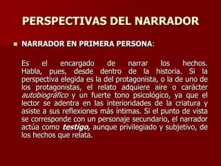 PERSPECTIVAS DEL NARRADOR
 NARRADOR EN PRIMERA PERSONA:
Es el encargado de narrar los hechos.
Habla, pues, desde dentro de la historia. Si la
perspectiva elegida es la del protagonista, o la de uno de
los protagonistas, el relato adquiere aire o carácter
autobiográfico y un fuerte tono psicológico, ya que el
lector se adentra en las interioridades de la criatura y
asiste a sus reflexiones más íntimas. Si el punto de vista
se corresponde con un personaje secundario, el narrador
actúa como testigo, aunque privilegiado y subjetivo, de
los hechos que relata.
 