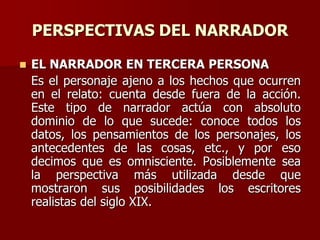 PERSPECTIVAS DEL NARRADOR
 EL NARRADOR EN TERCERA PERSONA
Es el personaje ajeno a los hechos que ocurren
en el relato: cuenta desde fuera de la acción.
Este tipo de narrador actúa con absoluto
dominio de lo que sucede: conoce todos los
datos, los pensamientos de los personajes, los
antecedentes de las cosas, etc., y por eso
decimos que es omnisciente. Posiblemente sea
la perspectiva más utilizada desde que
mostraron sus posibilidades los escritores
realistas del siglo XIX.
 